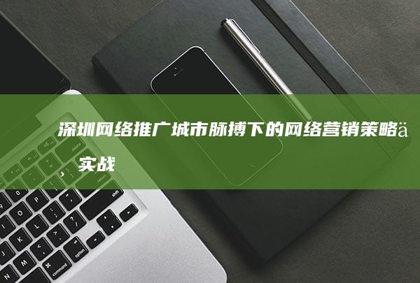 深圳网络推广：城市脉搏下的网络营销策略与实战技巧